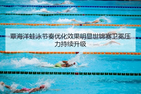 覃海洋蛙泳节奏优化效果明显世锦赛卫冕压力持续升级