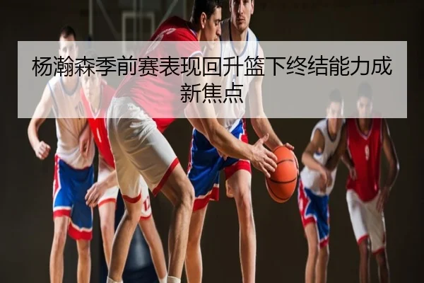 杨瀚森季前赛表现回升篮下终结能力成新焦点