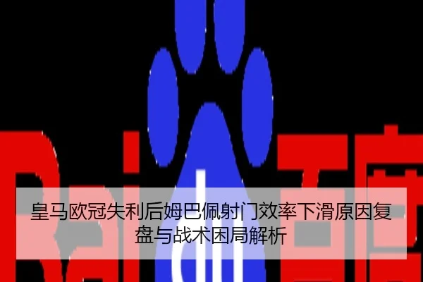 皇马欧冠失利后姆巴佩射门效率下滑原因复盘与战术困局解析